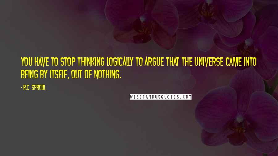 R.C. Sproul Quotes: You have to stop thinking logically to argue that the universe came into being by itself, out of nothing.