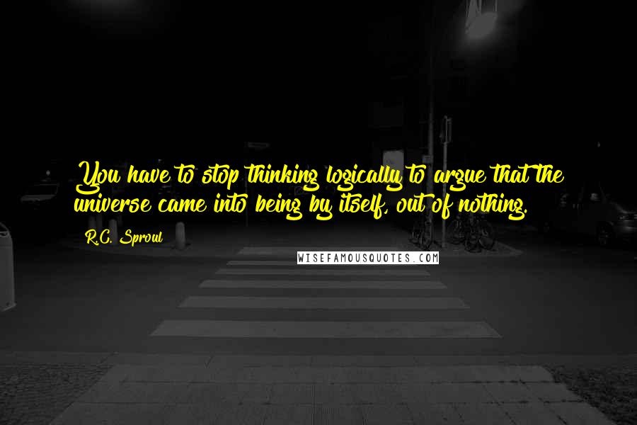 R.C. Sproul Quotes: You have to stop thinking logically to argue that the universe came into being by itself, out of nothing.