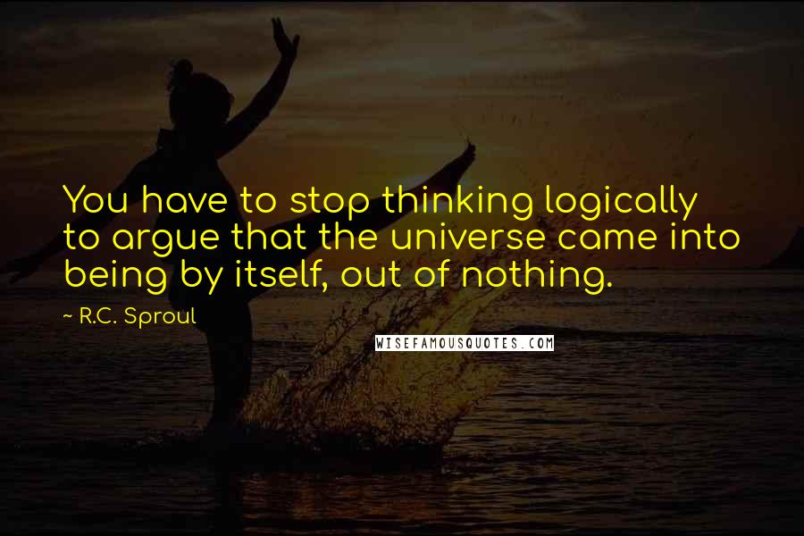 R.C. Sproul Quotes: You have to stop thinking logically to argue that the universe came into being by itself, out of nothing.