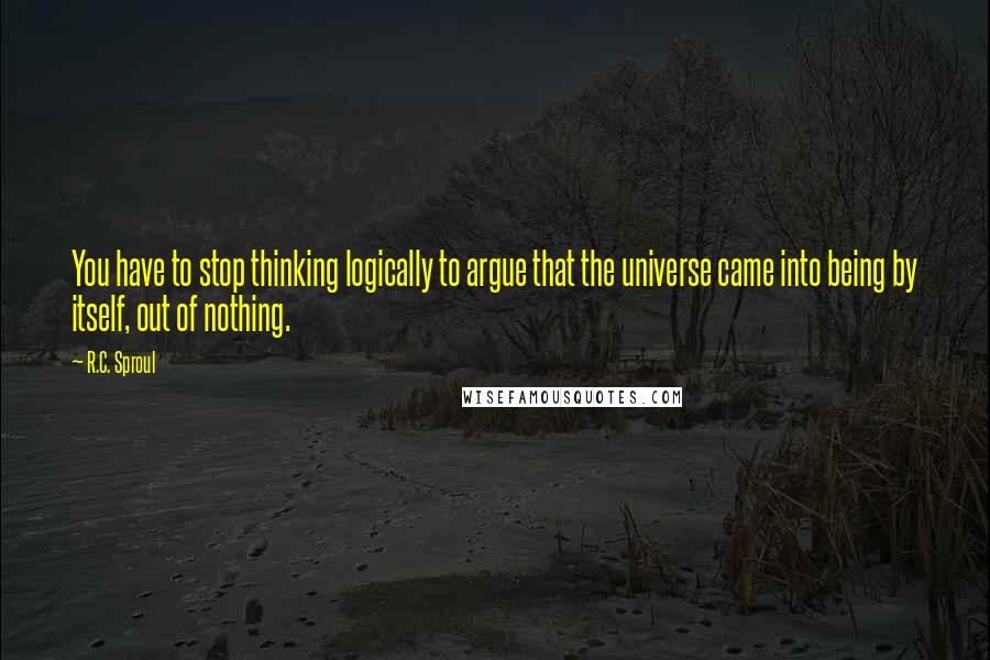 R.C. Sproul Quotes: You have to stop thinking logically to argue that the universe came into being by itself, out of nothing.