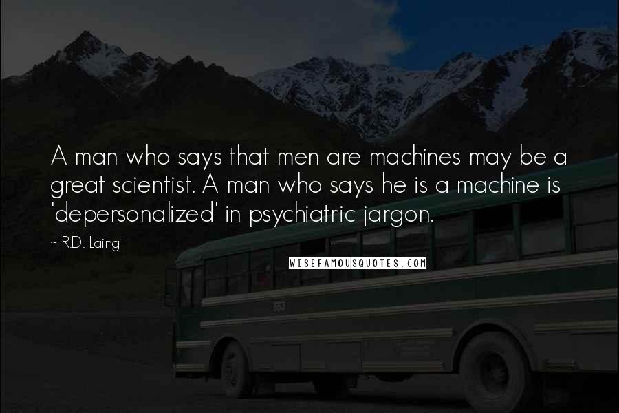 R.D. Laing Quotes: A man who says that men are machines may be a great scientist. A man who says he is a machine is 'depersonalized' in psychiatric jargon.