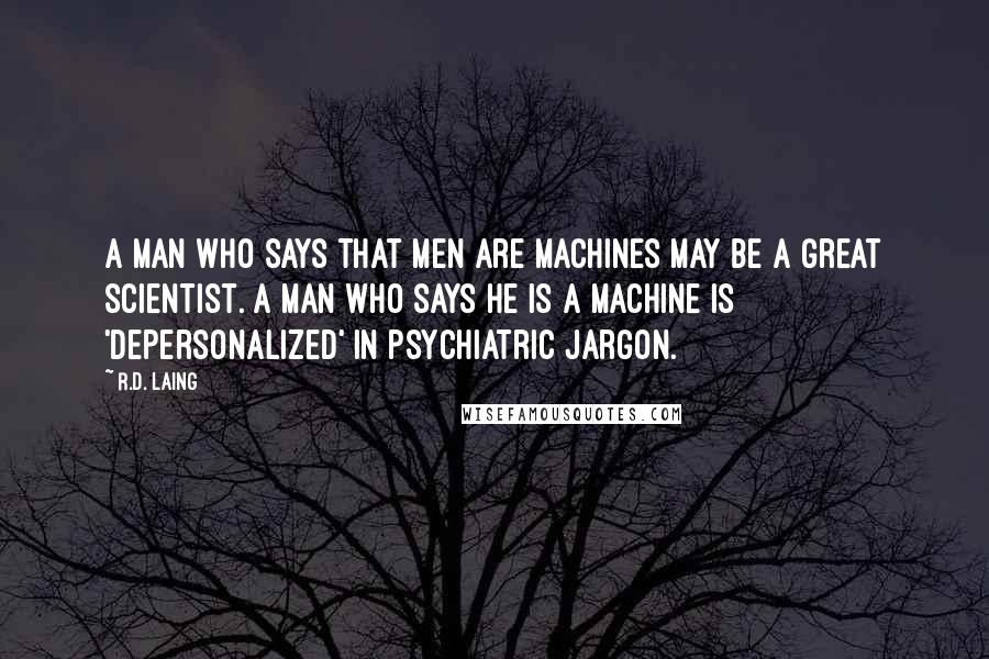 R.D. Laing Quotes: A man who says that men are machines may be a great scientist. A man who says he is a machine is 'depersonalized' in psychiatric jargon.