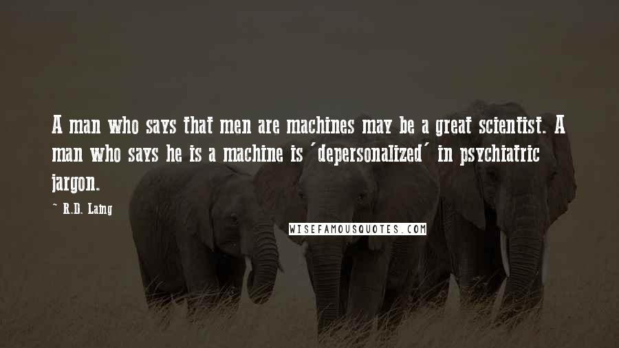 R.D. Laing Quotes: A man who says that men are machines may be a great scientist. A man who says he is a machine is 'depersonalized' in psychiatric jargon.