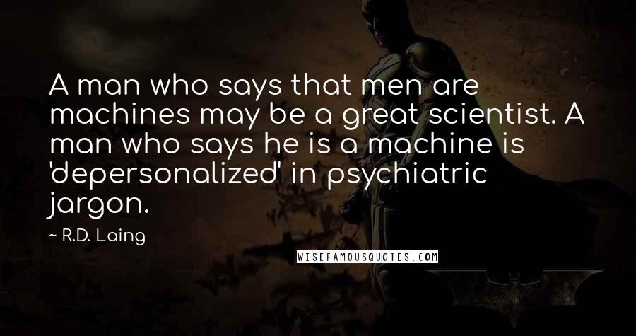 R.D. Laing Quotes: A man who says that men are machines may be a great scientist. A man who says he is a machine is 'depersonalized' in psychiatric jargon.