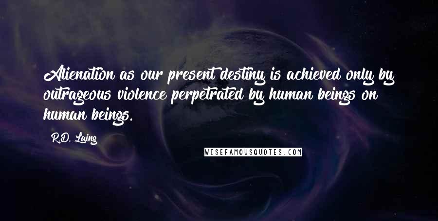 R.D. Laing Quotes: Alienation as our present destiny is achieved only by outrageous violence perpetrated by human beings on human beings.