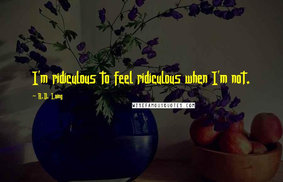 R.D. Laing Quotes: I'm ridiculous to feel ridiculous when I'm not.