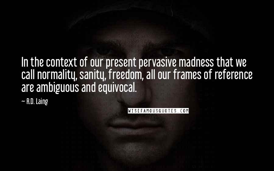 R.D. Laing Quotes: In the context of our present pervasive madness that we call normality, sanity, freedom, all our frames of reference are ambiguous and equivocal.