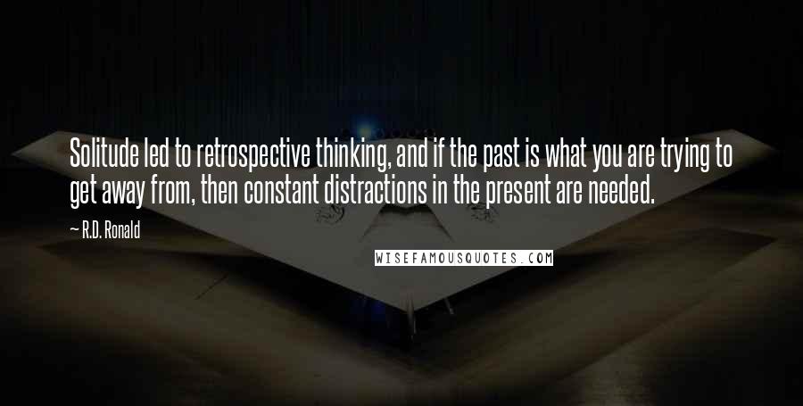 R.D. Ronald Quotes: Solitude led to retrospective thinking, and if the past is what you are trying to get away from, then constant distractions in the present are needed.