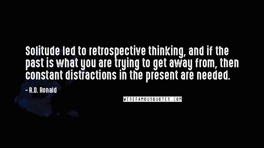 R.D. Ronald Quotes: Solitude led to retrospective thinking, and if the past is what you are trying to get away from, then constant distractions in the present are needed.