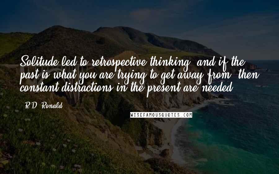 R.D. Ronald Quotes: Solitude led to retrospective thinking, and if the past is what you are trying to get away from, then constant distractions in the present are needed.