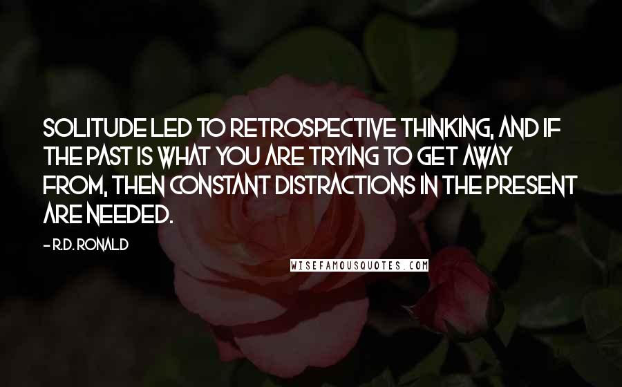 R.D. Ronald Quotes: Solitude led to retrospective thinking, and if the past is what you are trying to get away from, then constant distractions in the present are needed.