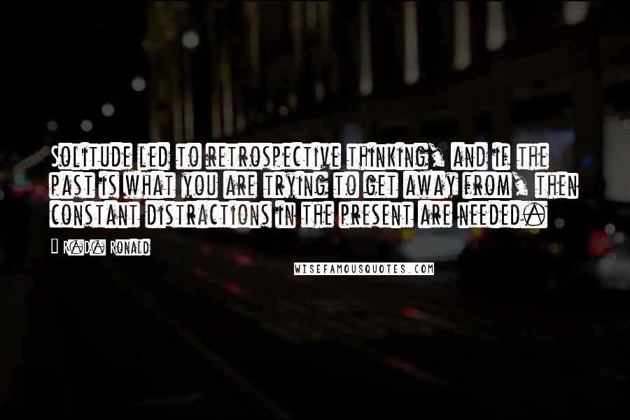 R.D. Ronald Quotes: Solitude led to retrospective thinking, and if the past is what you are trying to get away from, then constant distractions in the present are needed.