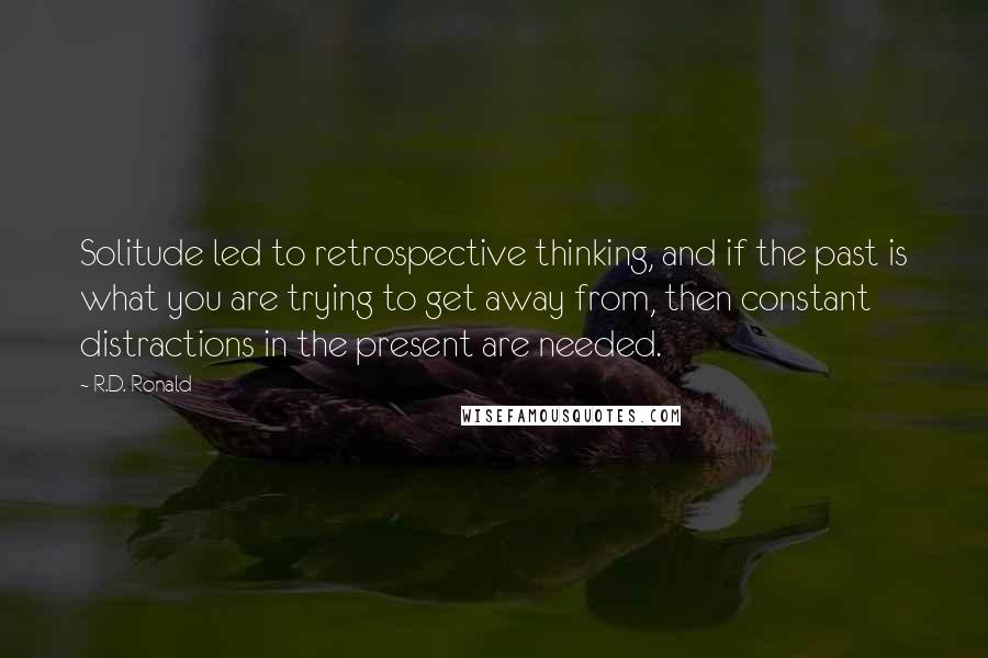 R.D. Ronald Quotes: Solitude led to retrospective thinking, and if the past is what you are trying to get away from, then constant distractions in the present are needed.