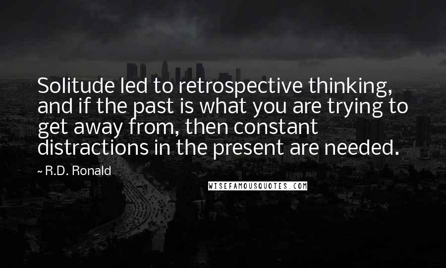 R.D. Ronald Quotes: Solitude led to retrospective thinking, and if the past is what you are trying to get away from, then constant distractions in the present are needed.