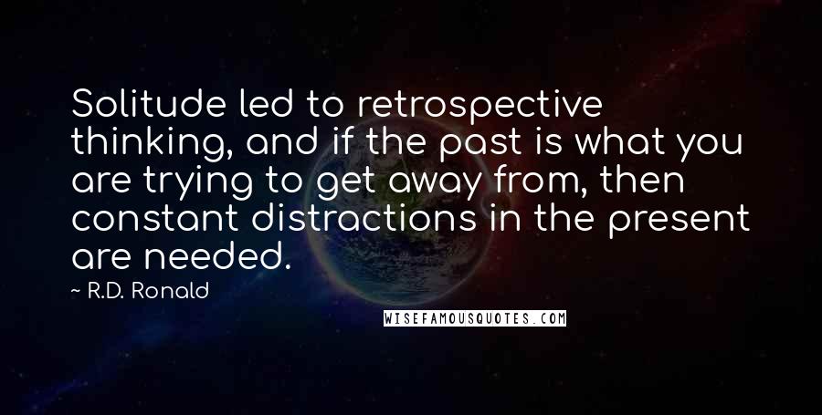 R.D. Ronald Quotes: Solitude led to retrospective thinking, and if the past is what you are trying to get away from, then constant distractions in the present are needed.