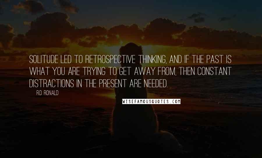 R.D. Ronald Quotes: Solitude led to retrospective thinking, and if the past is what you are trying to get away from, then constant distractions in the present are needed.