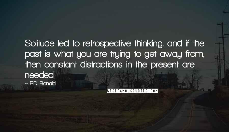 R.D. Ronald Quotes: Solitude led to retrospective thinking, and if the past is what you are trying to get away from, then constant distractions in the present are needed.