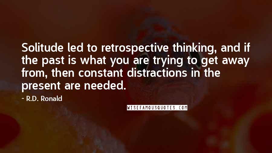 R.D. Ronald Quotes: Solitude led to retrospective thinking, and if the past is what you are trying to get away from, then constant distractions in the present are needed.