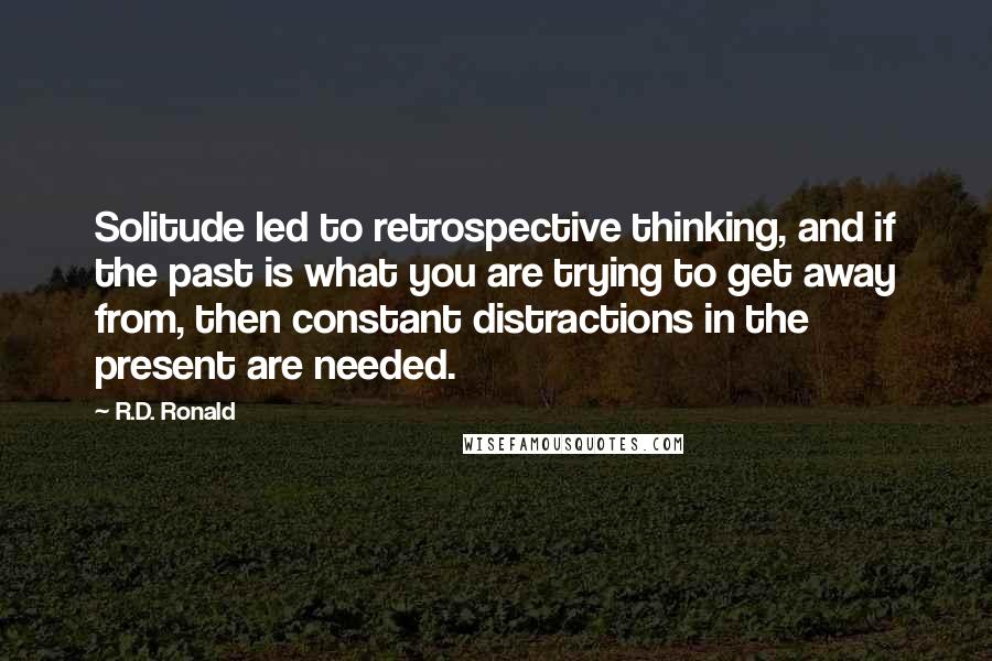 R.D. Ronald Quotes: Solitude led to retrospective thinking, and if the past is what you are trying to get away from, then constant distractions in the present are needed.