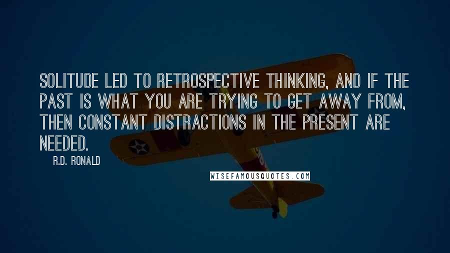 R.D. Ronald Quotes: Solitude led to retrospective thinking, and if the past is what you are trying to get away from, then constant distractions in the present are needed.