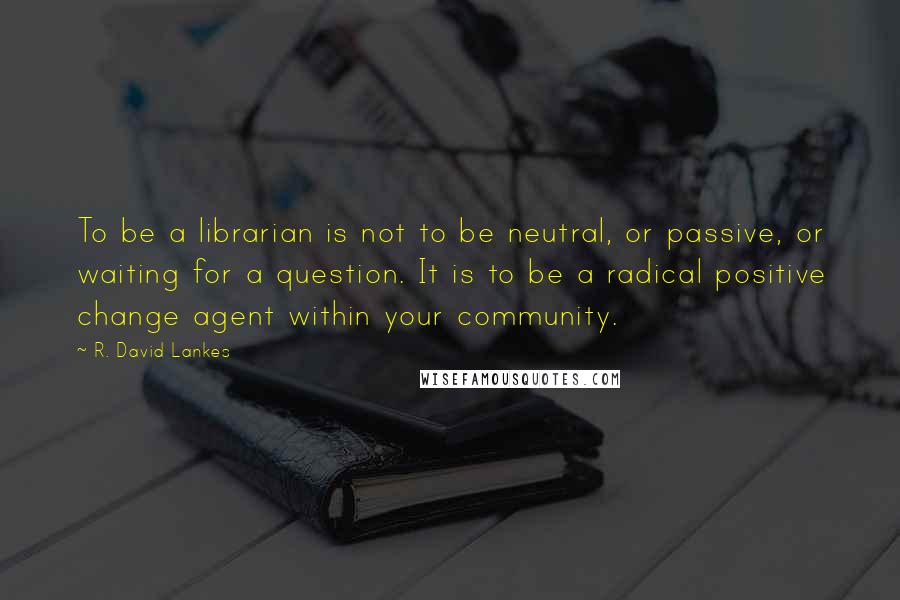 R. David Lankes Quotes: To be a librarian is not to be neutral, or passive, or waiting for a question. It is to be a radical positive change agent within your community.