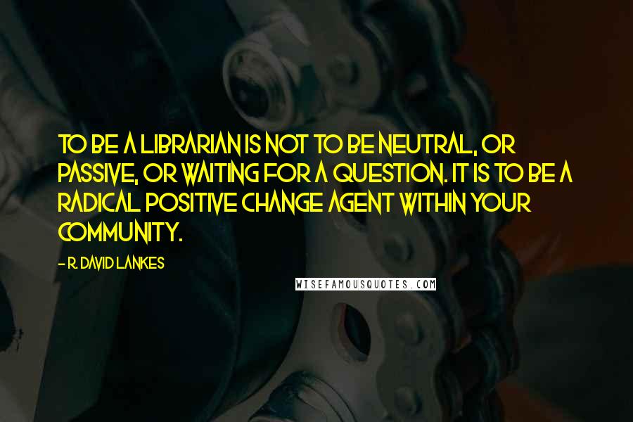 R. David Lankes Quotes: To be a librarian is not to be neutral, or passive, or waiting for a question. It is to be a radical positive change agent within your community.