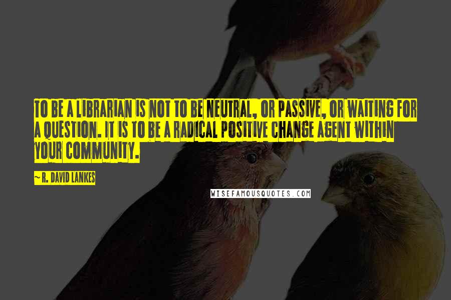 R. David Lankes Quotes: To be a librarian is not to be neutral, or passive, or waiting for a question. It is to be a radical positive change agent within your community.