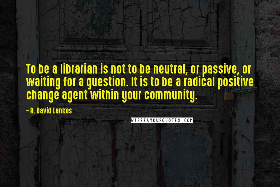 R. David Lankes Quotes: To be a librarian is not to be neutral, or passive, or waiting for a question. It is to be a radical positive change agent within your community.