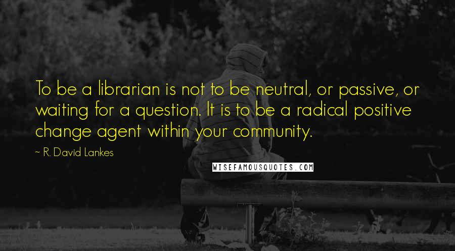 R. David Lankes Quotes: To be a librarian is not to be neutral, or passive, or waiting for a question. It is to be a radical positive change agent within your community.