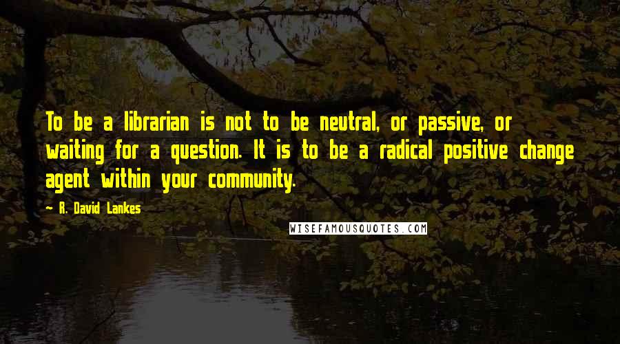 R. David Lankes Quotes: To be a librarian is not to be neutral, or passive, or waiting for a question. It is to be a radical positive change agent within your community.