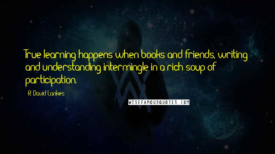 R. David Lankes Quotes: True learning happens when books and friends, writing and understanding intermingle in a rich soup of participation.