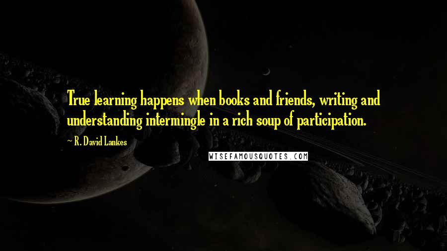 R. David Lankes Quotes: True learning happens when books and friends, writing and understanding intermingle in a rich soup of participation.