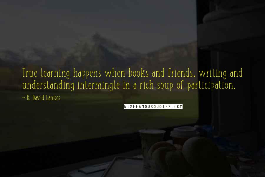 R. David Lankes Quotes: True learning happens when books and friends, writing and understanding intermingle in a rich soup of participation.