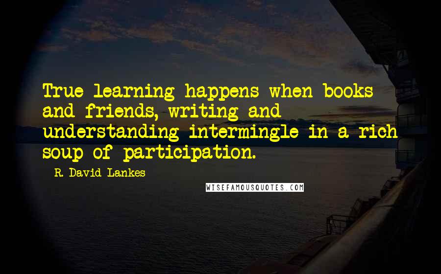 R. David Lankes Quotes: True learning happens when books and friends, writing and understanding intermingle in a rich soup of participation.