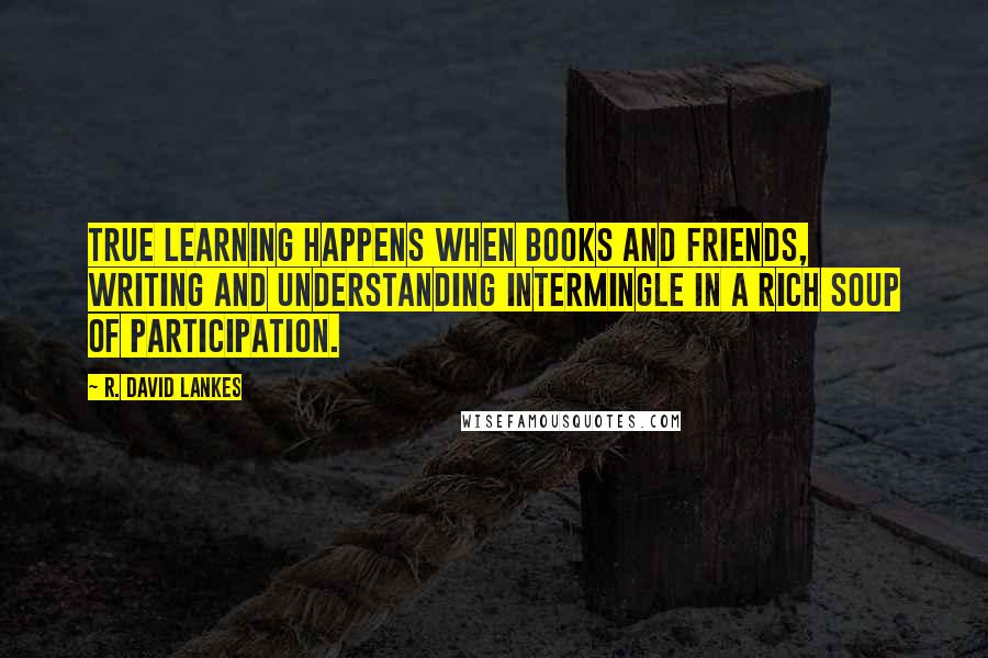 R. David Lankes Quotes: True learning happens when books and friends, writing and understanding intermingle in a rich soup of participation.