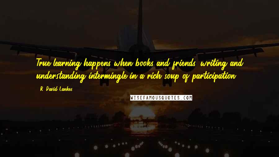 R. David Lankes Quotes: True learning happens when books and friends, writing and understanding intermingle in a rich soup of participation.