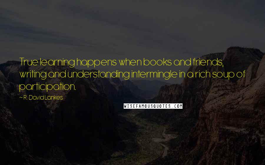 R. David Lankes Quotes: True learning happens when books and friends, writing and understanding intermingle in a rich soup of participation.
