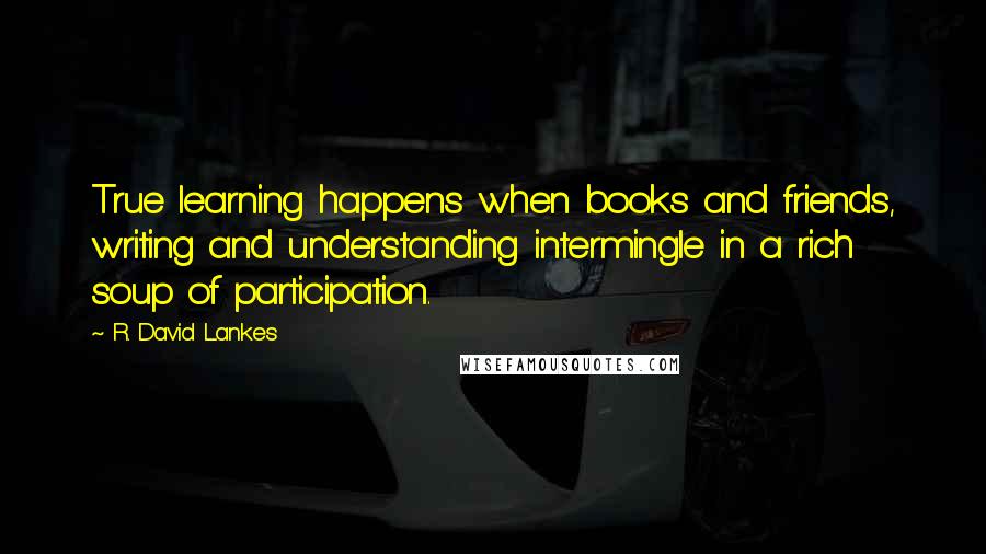 R. David Lankes Quotes: True learning happens when books and friends, writing and understanding intermingle in a rich soup of participation.