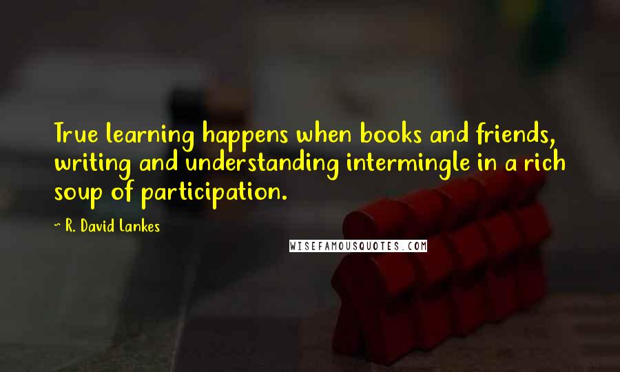 R. David Lankes Quotes: True learning happens when books and friends, writing and understanding intermingle in a rich soup of participation.