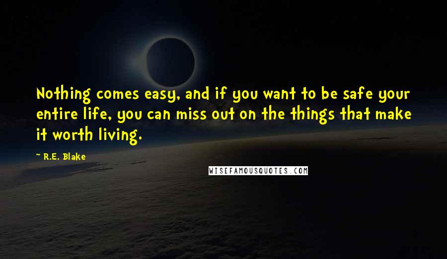 R.E. Blake Quotes: Nothing comes easy, and if you want to be safe your entire life, you can miss out on the things that make it worth living.