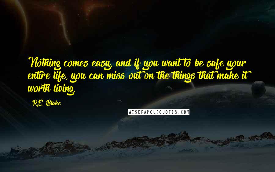 R.E. Blake Quotes: Nothing comes easy, and if you want to be safe your entire life, you can miss out on the things that make it worth living.