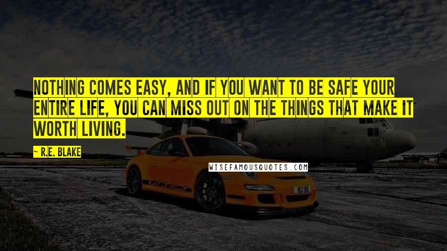 R.E. Blake Quotes: Nothing comes easy, and if you want to be safe your entire life, you can miss out on the things that make it worth living.