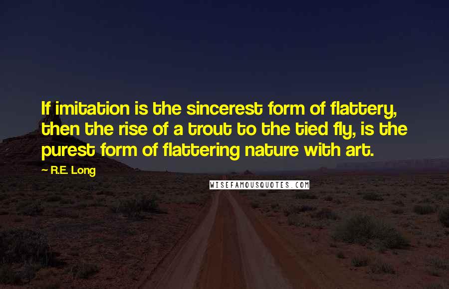 R.E. Long Quotes: If imitation is the sincerest form of flattery, then the rise of a trout to the tied fly, is the purest form of flattering nature with art.