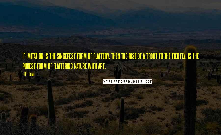 R.E. Long Quotes: If imitation is the sincerest form of flattery, then the rise of a trout to the tied fly, is the purest form of flattering nature with art.