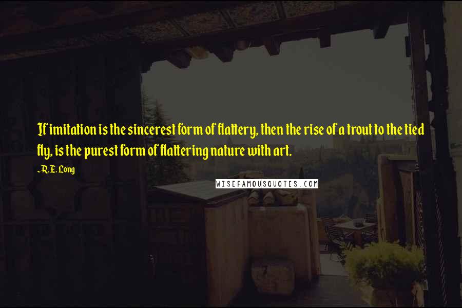 R.E. Long Quotes: If imitation is the sincerest form of flattery, then the rise of a trout to the tied fly, is the purest form of flattering nature with art.