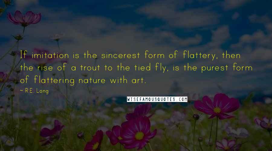 R.E. Long Quotes: If imitation is the sincerest form of flattery, then the rise of a trout to the tied fly, is the purest form of flattering nature with art.