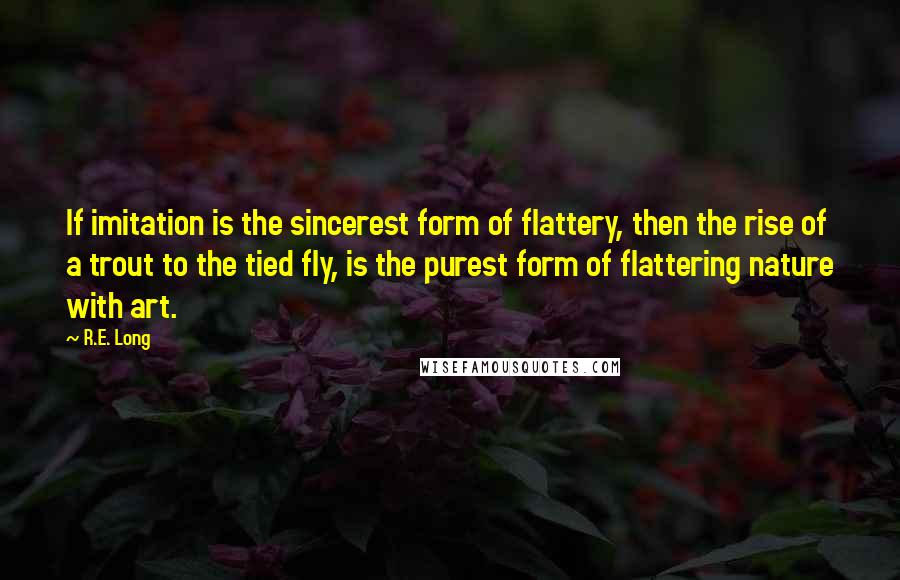 R.E. Long Quotes: If imitation is the sincerest form of flattery, then the rise of a trout to the tied fly, is the purest form of flattering nature with art.