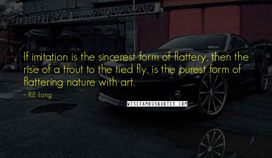 R.E. Long Quotes: If imitation is the sincerest form of flattery, then the rise of a trout to the tied fly, is the purest form of flattering nature with art.