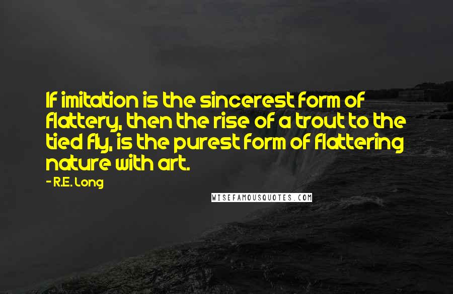 R.E. Long Quotes: If imitation is the sincerest form of flattery, then the rise of a trout to the tied fly, is the purest form of flattering nature with art.