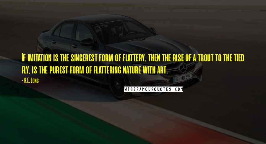 R.E. Long Quotes: If imitation is the sincerest form of flattery, then the rise of a trout to the tied fly, is the purest form of flattering nature with art.